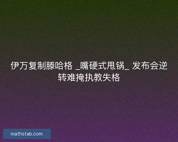 伊万复制滕哈格 _嘴硬式甩锅_ 发布会逆转难掩执教失格